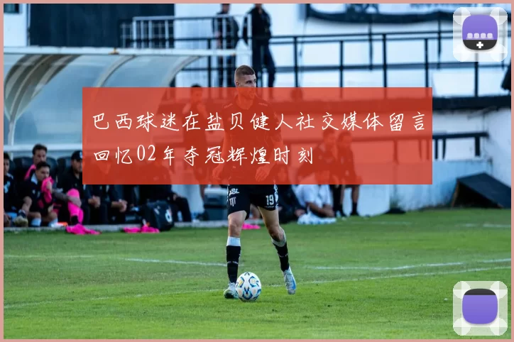 巴西球迷在盐贝健人社交媒体留言回忆02年夺冠辉煌时刻