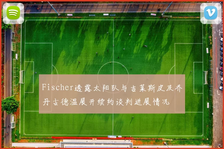 Fischer透露太阳队与吉莱斯皮及乔丹古德温展开续约谈判进展情况