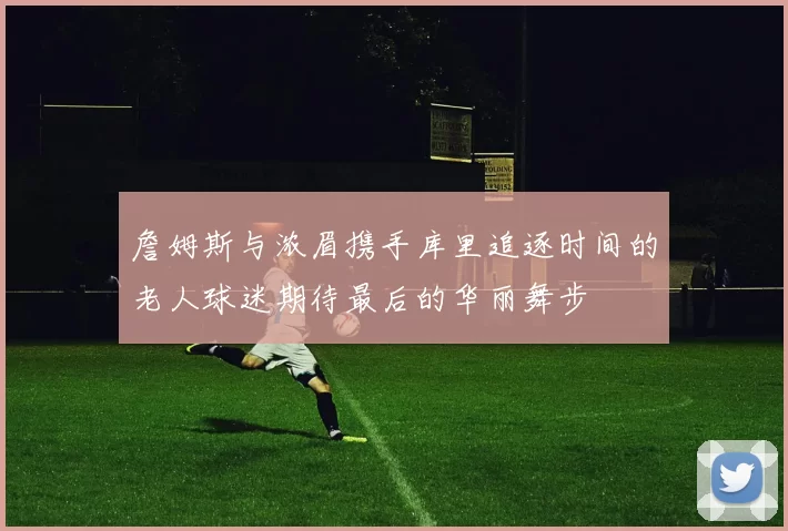 詹姆斯与浓眉携手库里追逐时间的老人球迷期待最后的华丽舞步