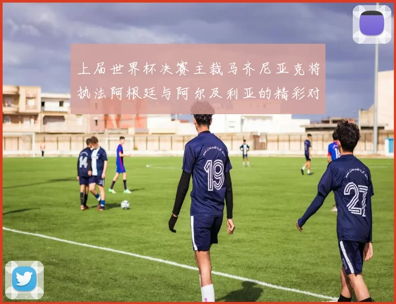 上届世界杯决赛主裁马齐尼亚克将执法阿根廷与阿尔及利亚的精彩对决