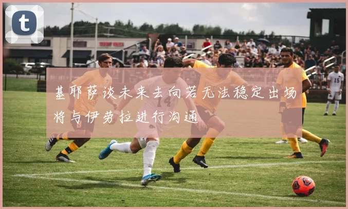 基耶萨谈未来去向若无法稳定出场将与伊劳拉进行沟通