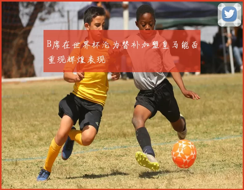 B席在世界杯沦为替补加盟皇马能否重现辉煌表现